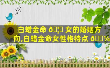 白蜡金命 🦄 女的婚姻方向,白蜡金命女性格特点 🐼